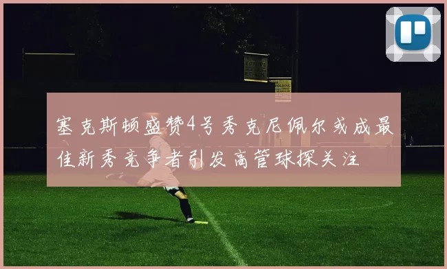 塞克斯顿盛赞4号秀克尼佩尔或成最佳新秀竞争者引发高管球探关注
