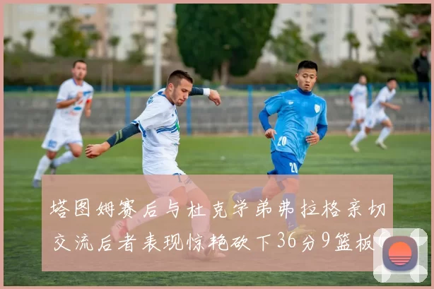 塔图姆赛后与杜克学弟弗拉格亲切交流后者表现惊艳砍下36分9篮板6助攻