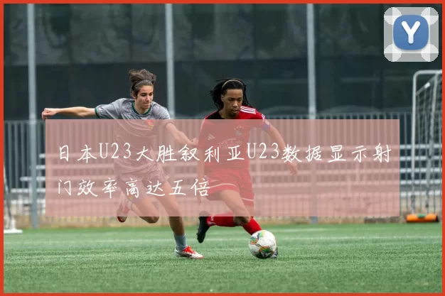 日本U23大胜叙利亚U23数据显示射门效率高达五倍