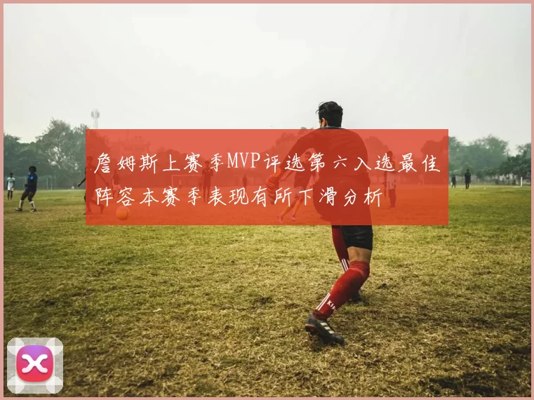 詹姆斯上赛季MVP评选第六入选最佳阵容本赛季表现有所下滑分析